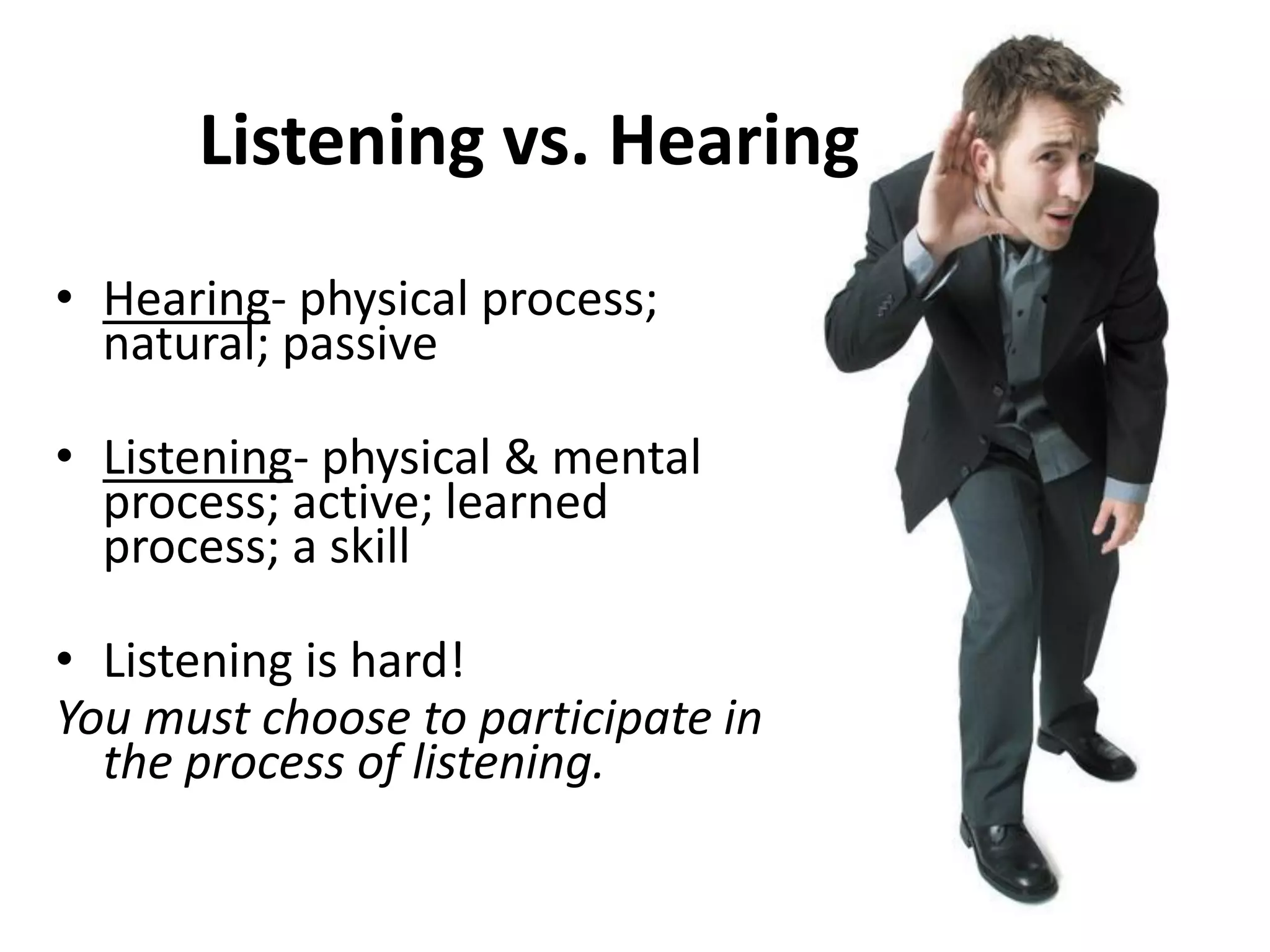 Listening vs. Hearing
• Hearing- physical process;
natural; passive
• Listening- physical & mental
process; active; learned
process; a skill
• Listening is hard!
You must choose to participate in
the process of listening.
 