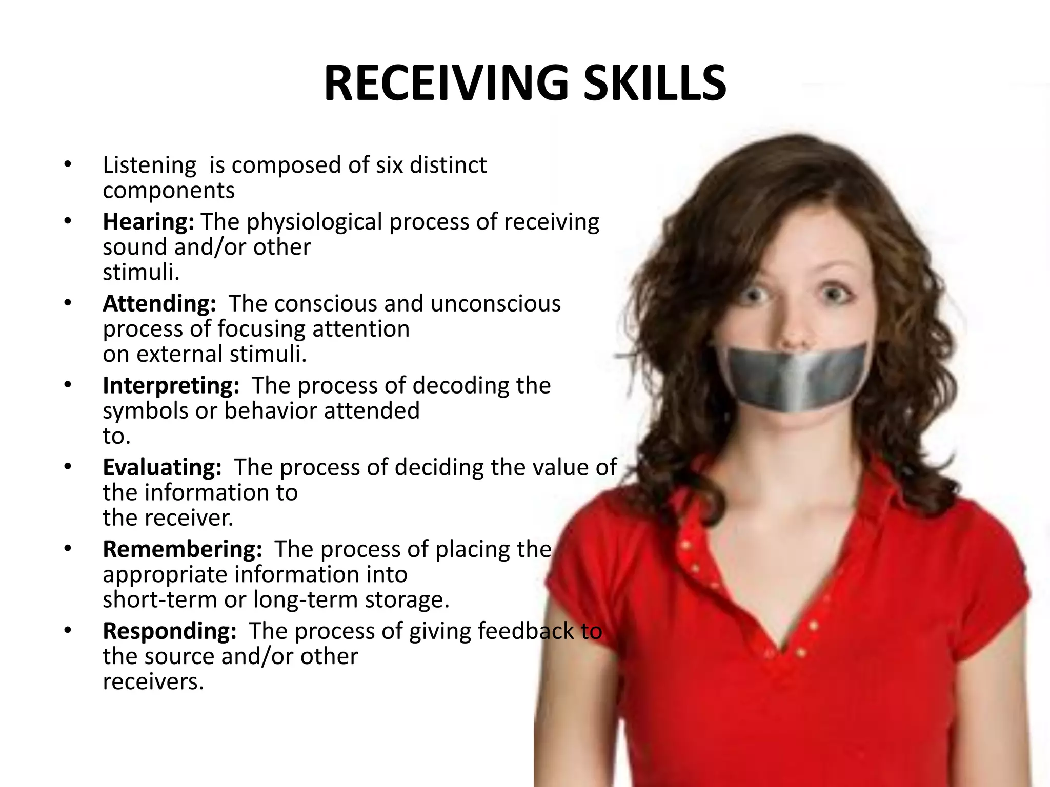 RECEIVING SKILLS
• Listening is composed of six distinct
components
• Hearing: The physiological process of receiving
sound and/or other
stimuli.
• Attending: The conscious and unconscious
process of focusing attention
on external stimuli.
• Interpreting: The process of decoding the
symbols or behavior attended
to.
• Evaluating: The process of deciding the value of
the information to
the receiver.
• Remembering: The process of placing the
appropriate information into
short-term or long-term storage.
• Responding: The process of giving feedback to
the source and/or other
receivers.
 