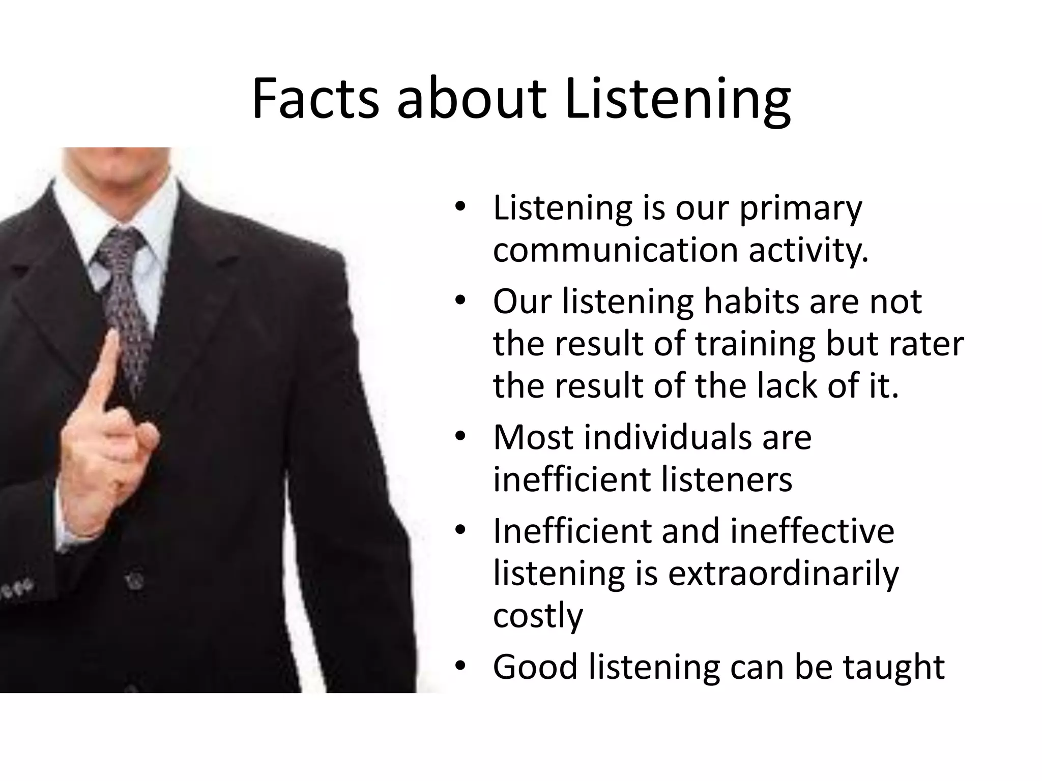 Facts about Listening
• Listening is our primary
communication activity.
• Our listening habits are not
the result of training but rater
the result of the lack of it.
• Most individuals are
inefficient listeners
• Inefficient and ineffective
listening is extraordinarily
costly
• Good listening can be taught
 