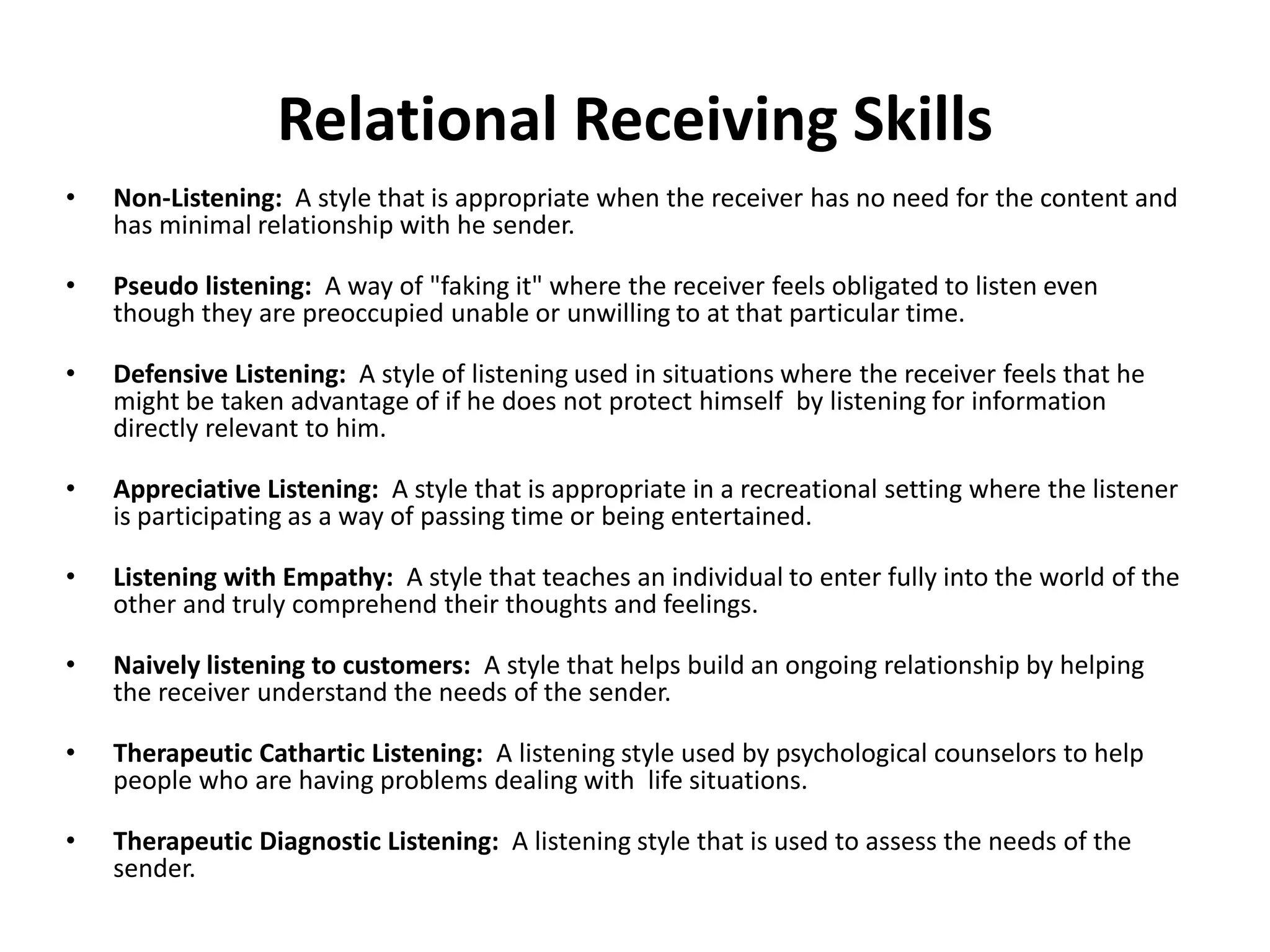 Relational Receiving Skills
• Non-Listening: A style that is appropriate when the receiver has no need for the content and
has minimal relationship with he sender.
• Pseudo listening: A way of "faking it" where the receiver feels obligated to listen even
though they are preoccupied unable or unwilling to at that particular time.
• Defensive Listening: A style of listening used in situations where the receiver feels that he
might be taken advantage of if he does not protect himself by listening for information
directly relevant to him.
• Appreciative Listening: A style that is appropriate in a recreational setting where the listener
is participating as a way of passing time or being entertained.
• Listening with Empathy: A style that teaches an individual to enter fully into the world of the
other and truly comprehend their thoughts and feelings.
• Naively listening to customers: A style that helps build an ongoing relationship by helping
the receiver understand the needs of the sender.
• Therapeutic Cathartic Listening: A listening style used by psychological counselors to help
people who are having problems dealing with life situations.
• Therapeutic Diagnostic Listening: A listening style that is used to assess the needs of the
sender.
 