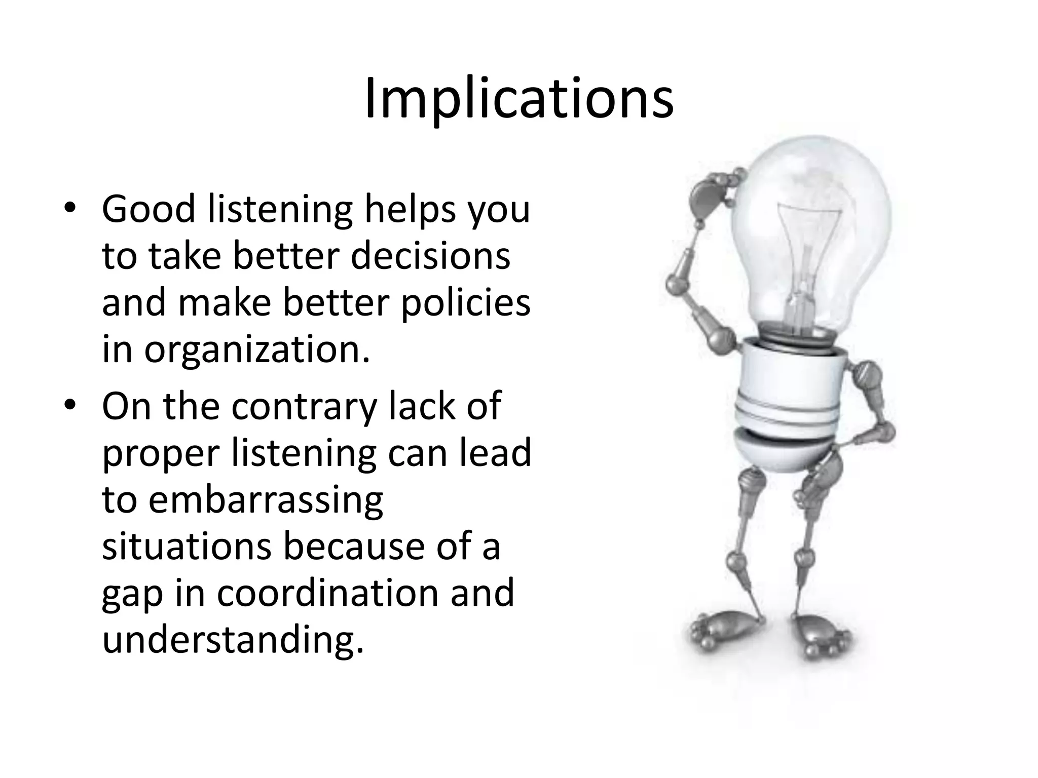 Implications
• Good listening helps you
to take better decisions
and make better policies
in organization.
• On the contrary lack of
proper listening can lead
to embarrassing
situations because of a
gap in coordination and
understanding.
 
