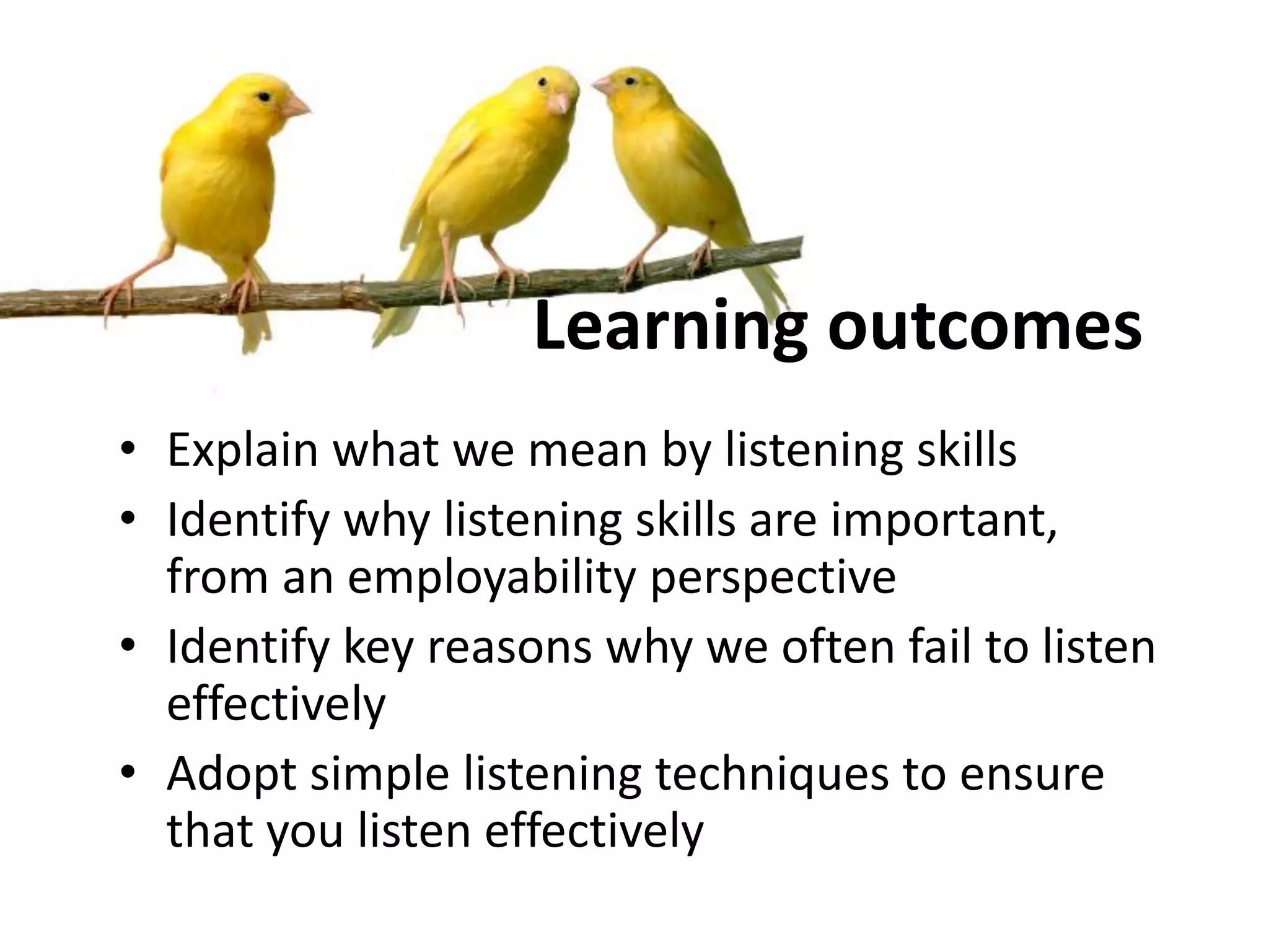 Learning outcomes
• Explain what we mean by listening skills
• Identify why listening skills are important,
from an employability perspective
• Identify key reasons why we often fail to listen
effectively
• Adopt simple listening techniques to ensure
that you listen effectively
 
