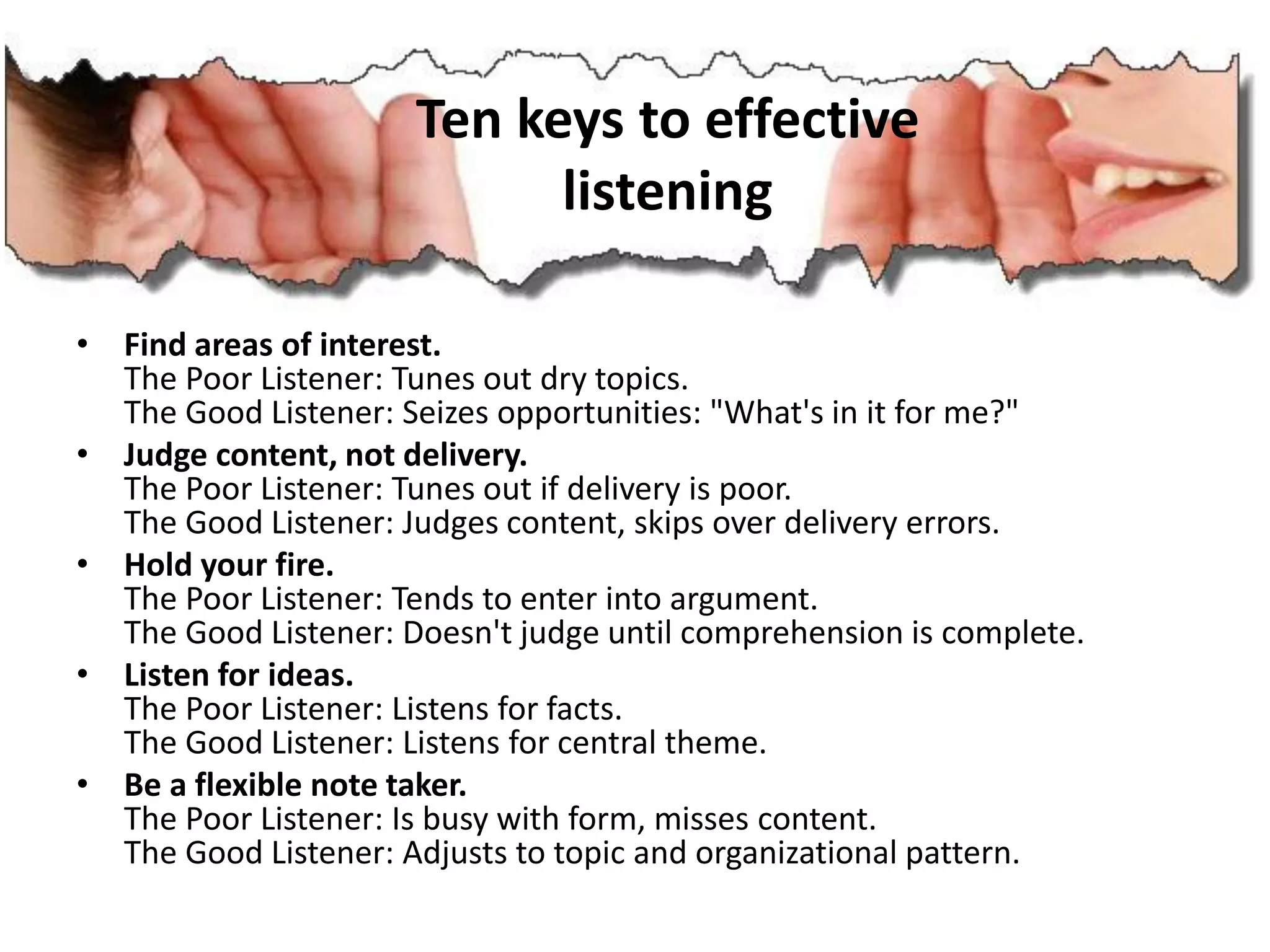 Ten keys to effective
listening
• Find areas of interest.
The Poor Listener: Tunes out dry topics.
The Good Listener: Seizes opportunities: "What's in it for me?"
• Judge content, not delivery.
The Poor Listener: Tunes out if delivery is poor.
The Good Listener: Judges content, skips over delivery errors.
• Hold your fire.
The Poor Listener: Tends to enter into argument.
The Good Listener: Doesn't judge until comprehension is complete.
• Listen for ideas.
The Poor Listener: Listens for facts.
The Good Listener: Listens for central theme.
• Be a flexible note taker.
The Poor Listener: Is busy with form, misses content.
The Good Listener: Adjusts to topic and organizational pattern.
 