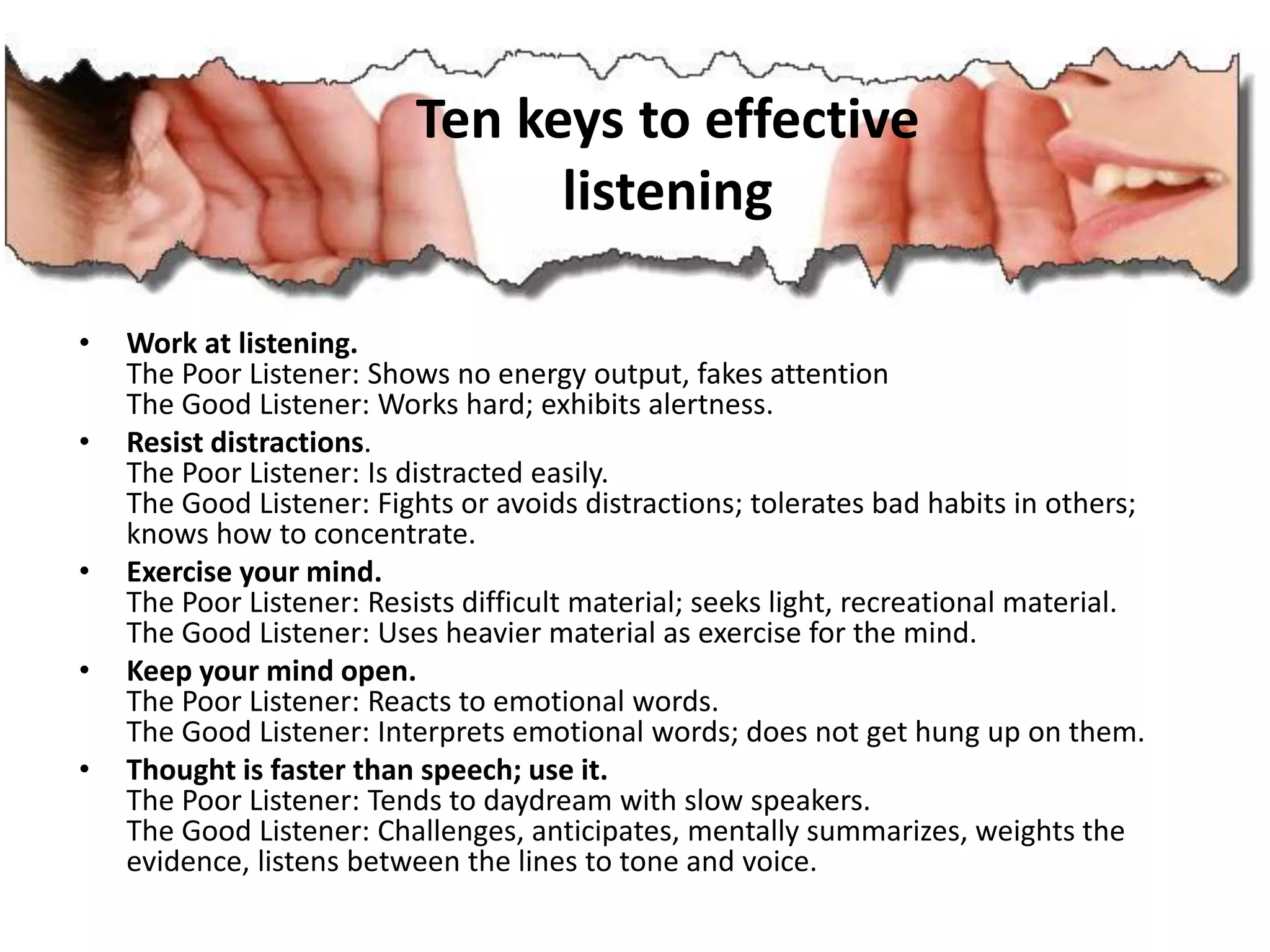 • Work at listening.
The Poor Listener: Shows no energy output, fakes attention
The Good Listener: Works hard; exhibits alertness.
• Resist distractions.
The Poor Listener: Is distracted easily.
The Good Listener: Fights or avoids distractions; tolerates bad habits in others;
knows how to concentrate.
• Exercise your mind.
The Poor Listener: Resists difficult material; seeks light, recreational material.
The Good Listener: Uses heavier material as exercise for the mind.
• Keep your mind open.
The Poor Listener: Reacts to emotional words.
The Good Listener: Interprets emotional words; does not get hung up on them.
• Thought is faster than speech; use it.
The Poor Listener: Tends to daydream with slow speakers.
The Good Listener: Challenges, anticipates, mentally summarizes, weights the
evidence, listens between the lines to tone and voice.
Ten keys to effective
listening
 