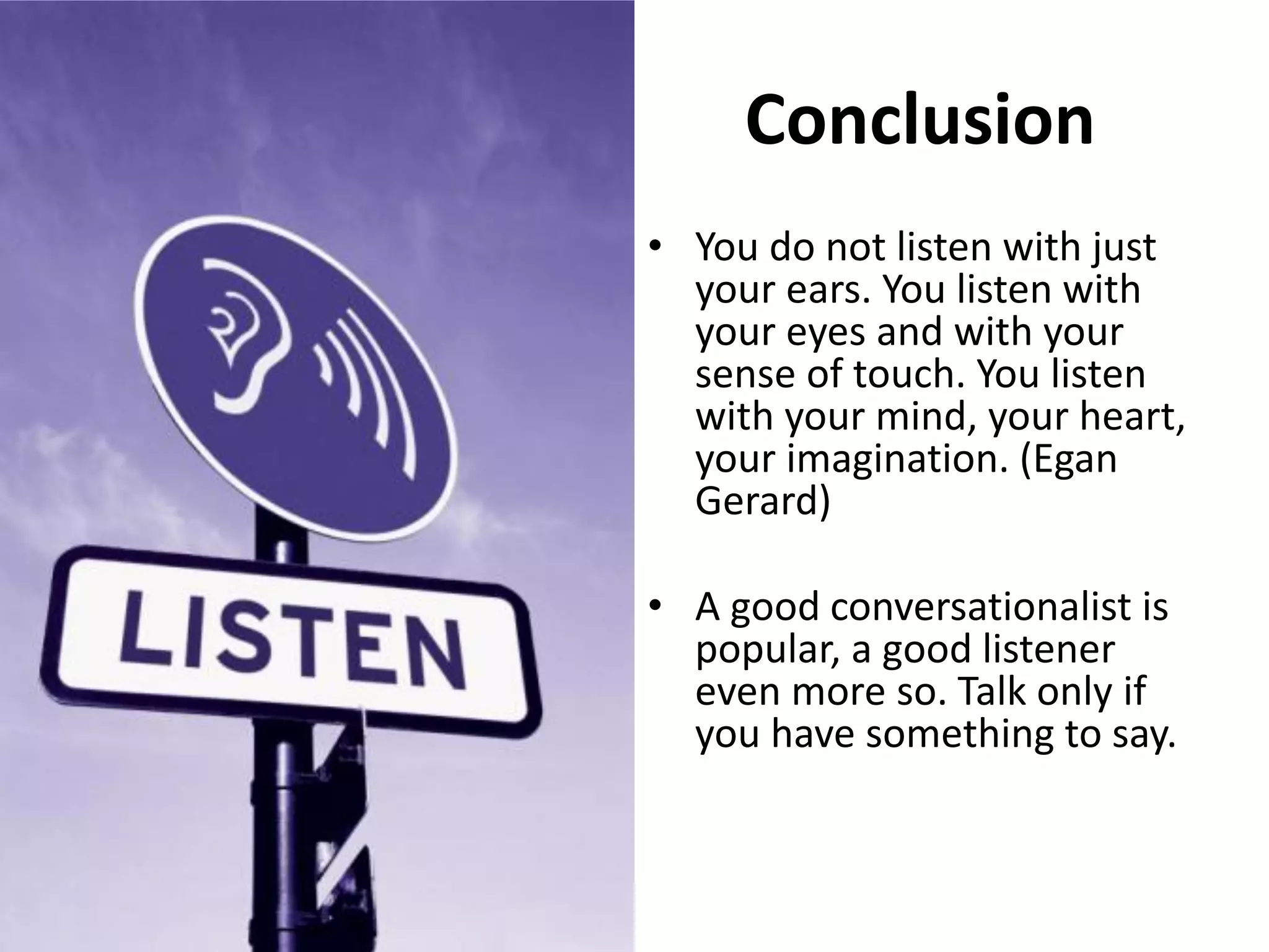 Conclusion
• You do not listen with just
your ears. You listen with
your eyes and with your
sense of touch. You listen
with your mind, your heart,
your imagination. (Egan
Gerard)
• A good conversationalist is
popular, a good listener
even more so. Talk only if
you have something to say.
 