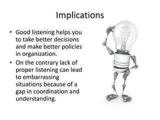 Implications
• Good listening helps you
to take better decisions
and make better policies
in organization.
• On the contrary lack of
proper listening can lead
to embarrassing
situations because of a
gap in coordination and
understanding.
 