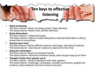 • Work at listening.
The Poor Listener: Shows no energy output, fakes attention
The Good Listener: Works hard; exhibits alertness.
• Resist distractions.
The Poor Listener: Is distracted easily.
The Good Listener: Fights or avoids distractions; tolerates bad habits in others;
knows how to concentrate.
• Exercise your mind.
The Poor Listener: Resists difficult material; seeks light, recreational material.
The Good Listener: Uses heavier material as exercise for the mind.
• Keep your mind open.
The Poor Listener: Reacts to emotional words.
The Good Listener: Interprets emotional words; does not get hung up on them.
• Thought is faster than speech; use it.
The Poor Listener: Tends to daydream with slow speakers.
The Good Listener: Challenges, anticipates, mentally summarizes, weights the
evidence, listens between the lines to tone and voice.
Ten keys to effective
listening
 