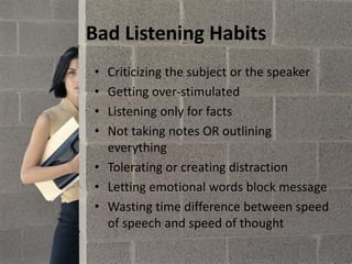 Bad Listening Habits
• Criticizing the subject or the speaker
• Getting over-stimulated
• Listening only for facts
• Not taking notes OR outlining
everything
• Tolerating or creating distraction
• Letting emotional words block message
• Wasting time difference between speed
of speech and speed of thought
 