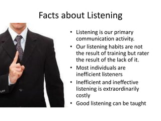 Facts about Listening
• Listening is our primary
communication activity.
• Our listening habits are not
the result of training but rater
the result of the lack of it.
• Most individuals are
inefficient listeners
• Inefficient and ineffective
listening is extraordinarily
costly
• Good listening can be taught
 