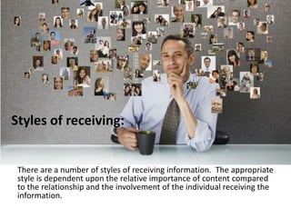 Styles of receiving:
There are a number of styles of receiving information. The appropriate
style is dependent upon the relative importance of content compared
to the relationship and the involvement of the individual receiving the
information.
 