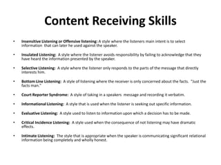 Content Receiving Skills
• Insensitive Listening or Offensive listening: A style where the listeners main intent is to select
information that can later he used against the speaker.
• Insulated Listening: A style where the listener avoids responsibility by failing to acknowledge that they
have heard the information presented by the speaker.
• Selective Listening: A style where the listener only responds to the parts of the message that directly
interests him.
• Bottom Line Listening: A style of listening where the receiver is only concerned about the facts. "Just the
facts man."
• Court Reporter Syndrome: A style of taking in a speakers message and recording it verbatim.
• Informational Listening: A style that is used when the listener is seeking out specific information.
• Evaluative Listening: A style used to listen to information upon which a decision has to be made.
• Critical Incidence Listening: A style used when the consequence of not listening may have dramatic
effects.
• Intimate Listening: The style that is appropriate when the speaker is communicating significant relational
information being completely and wholly honest.
 