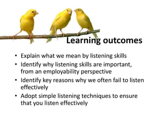 Learning outcomes
• Explain what we mean by listening skills
• Identify why listening skills are important,
from an employability perspective
• Identify key reasons why we often fail to listen
effectively
• Adopt simple listening techniques to ensure
that you listen effectively
 