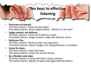 Ten keys to effective
listening
• Find areas of interest.
The Poor Listener: Tunes out dry topics.
The Good Listener: Seizes opportunities: "What's in it for me?"
• Judge content, not delivery.
The Poor Listener: Tunes out if delivery is poor.
The Good Listener: Judges content, skips over delivery errors.
• Hold your fire.
The Poor Listener: Tends to enter into argument.
The Good Listener: Doesn't judge until comprehension is complete.
• Listen for ideas.
The Poor Listener: Listens for facts.
The Good Listener: Listens for central theme.
• Be a flexible note taker.
The Poor Listener: Is busy with form, misses content.
The Good Listener: Adjusts to topic and organizational pattern.
 