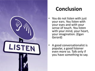 Conclusion
• You do not listen with just
your ears. You listen with
your eyes and with your
sense of touch. You listen
with your mind, your heart,
your imagination. (Egan
Gerard)
• A good conversationalist is
popular, a good listener
even more so. Talk only if
you have something to say.
 