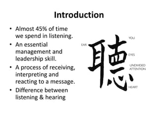 Introduction
• Almost 45% of time
we spend in listening.
• An essential
management and
leadership skill.
• A process of receiving,
interpreting and
reacting to a message.
• Difference between
listening & hearing
 