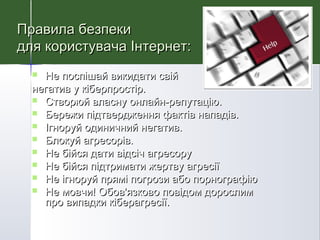  Не поспішай викидати свійНе поспішай викидати свій
негатив у кіберпростір.негатив у кіберпростір.
 Створюй власну онлайн-репутаціюСтворюй власну онлайн-репутацію..
 Бережи підтвердження фактів нападів.Бережи підтвердження фактів нападів.
 Ігноруй одиничний негатив.Ігноруй одиничний негатив.
 Блокуй агресорів.Блокуй агресорів.
 Не бійся дати відсіч агресоруНе бійся дати відсіч агресору
 Не бійся підтримати жертву агресіїНе бійся підтримати жертву агресії
 Не ігноруй прямі погрози або порнографіюНе ігноруй прямі погрози або порнографію
 Не мовчи! Обов'язково повідом дорослимНе мовчи! Обов'язково повідом дорослим
про випадки кіберагресії.про випадки кіберагресії.
Правила безпекиПравила безпеки
для користувача Інтернет:для користувача Інтернет:
 