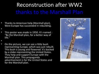 Reconstruction after WW2
thanks to the Marshall Plan
• Thanks to American help (Marshall plan),
West Europe has succeeded in rebuilding.
•
• This poster was made in 1950. It's named :
“By the Marshall plan, for a better way of
life.”
•
• On the picture, we can see a little bush
representing Europe, which was just rebuilt.
This bush is young and flowered. It's backed
by a stake representing the United States.
They help and support Europe with the
Marshall plan. This propaganda
advertisement is for the United States and
for the Marshall plan.
 