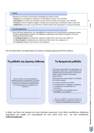 ΑφηγηματικέςτεχνικέςστονΌμηρο-ΆνναΜπουκουβάλα,φιλόλογος,ΠειραματικόΓυμνάσιοΖωσιμαίαςΣχολήςΙωαννίνωνΣελίδα
4
Για την παρουσίαση των χαρακτήρων των ηρώων ο Όμηρος χρησιμοποιεί δύο τρόπους:
Ο ρόλος των θεών στα ομηρικά έπη είναι ιδιαίτερα σημαντικός. Στους θεούς αποδίδονται ανθρώπινα
γνωρίσματα στη μορφή, στη συμπεριφορά και στον τρόπο ζωής τους και αυτό αποκαλείται
ανθρωπομορφισμός.
•Πρόκειται για σύντομες ή λεπτομερείς περιγραφές και μπορεί να είναι
•οπτικές (π,χ η περιγραφή του τραύματος του Πάνδαρου στη ραψ. Ε στιχ. 290-293)
•ακουστικές (π.χ ο κρότος της πανοπλίας του ίδιου κατά την πτώση του στη ραψ. Ε στιχ. 294-295)
•κινητικές (π.χ όταν οι Αχιλλέας τραβάει τη λόγχη από το νεκρό σώμα του Έκτορα στη ραψ. Χ στιχ. 367)
•οσφρητικές (π.χ στη ραψ. Ω στιχ. 587 όπου οι δούλες πλένουν και αρωματίζουν το πτώμα του Έκτορα)
Εικόνες
•Είναι πολύστιχη παρομοίωση, που παρεμβάλλεται συχνά μέσα στην κύρια διήγηση ως ξεχωριστή εικόνα.
Συνήθως παρομοιάζονται ενέργειες του ανθρώπου με φαινόμενα και στοιχεία της φύσης. Η εκτενής
παρομοίωση αποτελείται από:
•το αναφορικό μέρος (την εικόνα) που εισάγεται με λέξεις όπως: σαν, όπως, πώς, καθώς κ.α.
•το δεικτικό μέρος (την αφήγηση) που εισάγεται με λέξεις όπως: έτσι, παρόμοια κ.α
•τον κοινό όρο ανάμεσα στην εικόνα και στην αφήγηση.
Εκτενής παρομοίωση
Τη μέθοδο της άμεσης έκθεσης
Με αυτή ο ίδιος ο ποιητής περιγράφει με
κατάλληλα επίθετα τους χαρακτήρες των ηρώων
(στατική παρουσίαση) και έτσι, περιορίζεται η
δυνατότητα του αναγνώστη να βγάλει τα δικά
του συμπεράσματα για το χαρακτήρα των
προσώπων.
Τη δραματική μέθοδο
Ο ποιητής παρουσιάζει τους χαρακτήρες των
προσώπων μέσα από τη συμπεριφορά τους,
δηλαδή μέσα από όσα κάνουν και από όσα
λένε τα ίδια τα πρόσωπα (δυναμική
παρουσίαση).
Ειδικότερα όταν γίνεται χρήση του διαλόγου
ο ποιητής επιχειρεί:
• να δώσει ζωντάνια στις σκηνές
•να αποκαλύψει πιο καθαρά τις προθέσεις,
τις σκέψεις και το χαρακτήρα των
προσώπων
•να προκαλέσει την περιέργεια και το
ενδιαφέρον των ακροατών
Με αυτή τη μέθοδο ο αναγνώστης καλείται να
εμπλακεί ενεργά και να σχηματίσει τη δική του
γνώμη για το χαρακτήρα των προσώπων.
 