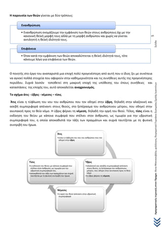ΑφηγηματικέςτεχνικέςστονΌμηρο-ΆνναΜπουκουβάλα,φιλόλογος,ΠειραματικόΓυμνάσιοΖωσιμαίαςΣχολήςΙωαννίνωνΣελίδα
5
Η παρουσία των θεών γίνεται με δύο τρόπους:
Ο ποιητής στο έργο του αναπαριστά μια εποχή πολύ προγενέστερη από αυτή που ο ίδιος ζει με συνέπεια
να αγνοεί πολλά στοιχεία που αφορούν στην καθημερινότητα και τις συνήθειες αυτής της προγενέστερης
περιόδου. Συχνά λοιπόν τοποθετεί στη μακρινή εποχή της υπόθεσης του έπους συνήθειες και
καταστάσεις της εποχής του, αυτό αποκαλείται αναχρονισμός.
Το σχήμα άτις - ύβρις - νέμεσις – τίσις.
Άτις είναι η τύφλωση του νου του ανθρώπου που τον οδηγεί στην ύβρη, δηλαδή στην αλαζονική και
ασεβή συμπεριφορά απέναντι στους θεούς, στο ξεπέρασμα του ανθρώπινου μέτρου, που οδηγεί στην
ανυπακοή προς το θείο νόμο. Η ύβρις φέρνει τη νέμεση, δηλαδή την οργή του θεού. Τέλος, τίσις είναι η
εκδίκηση του θείου με κάποια συμφορά που στέλνει στον άνθρωπο, ως τιμωρία για την υβριστική
συμπεριφορά του, η οποία αποκαθιστά την τάξη των πραγμάτων και συχνά ταυτίζεται με τη φυσική
συντριβή του ήρωα.
• Ενανθρώπιση ονομάζουμε την εμφάνιση των θεών στους ανθρώπους όχι με την
κανονική θεϊκή μορφή τους αλλά με τη μορφή ανθρώπου και χωρίς να γίνεται
αντιληπτή η θεϊκή ιδιότητά τους.
Ενανθρώπιση
• Όταν κατά την εμφάνιση των θεών αποκαλύπτεται η θεϊκή ιδιότητά τους, τότε
κάνουμε λόγο για επιφάνεια των θεών.
Επιφάνεια
Άτις
•είναι η τύφλωση του νου του ανθρώπου που τον
οδηγεί στην ύβρη
Ύβρις
•αλαζονική και ασεβής συμπεριφορά απέναντι
στους θεούς, το ξεπέρασμα του ανθρώπινου
μέτρου, που οδηγεί στην ανυπακοή προς το θείο
νόμο
•η ύβρις φέρνει τη νέμεση
Νέμεσις
•η οργή του θεού απέναντι στην υβριστική
συμπεριφορά
Τίσις
•η εκδίκηση του θείου με κάποια συμφορά που
στέλνει στον άνθρωπο, ως τιμωρία για την
υβριστική συμπεριφορά του,
•αποκαθιστά την τάξη των πραγμάτων και συχνά
ταυτίζεται με τη φυσική συντριβή του ήρωα
 