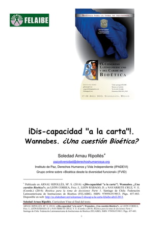 ARNAU RIPOLLÉS, Mª. S. (2014): «¡Dis-capacidad "a la carta"!. Wannabes. ¿Una cuestión Bioética?», en LEÓN CORREA,
Frco. J., LEÓN RÁBAGO, D. y NAVARRETE CRUZ, V. E. (Coords.) (2014): Bioética para la toma de decisiones Parte 1.
Santiago de Chile: Federación Latinoamericana de Instituciones de Bioética (FELAIBE). ISBN: 9789563519013. Págs. 457-483.
1
¡Dis-capacidad "a la carta"!.
Wannabes. ¿Una cuestión Bioética?
Soledad Arnau Ripollés
pazydiversidad@derechoshumanosya.org
Instituto de Paz, Derechos Humanos y Vida Independiente (IPADEVI)
Grupo online sobre «Bioética desde la diversidad funcional» (FVID)

Publicado en ARNAU RIPOLLÉS, Mª. S. (2014): «¡Dis-capacidad "a la carta"!. Wannabes. ¿Una
cuestión Bioética?», en LEÓN CORREA, Frco. J., LEÓN RÁBAGO, D. y NAVARRETE CRUZ, V. E.
(Coords.) (2014): Bioética para la toma de decisiones Parte 1. Santiago de Chile: Federación
Latinoamericana de Instituciones de Bioética (FELAIBE). ISBN: 9789563519013. Págs. 457-483.
Disponible en web: http://es.slideshare.net/solearnau/2-discap-a-la-carta-felaibe-abril-2013.
Soledad Arnau Ripollés. Curriculum Vitae al final del texto.
 