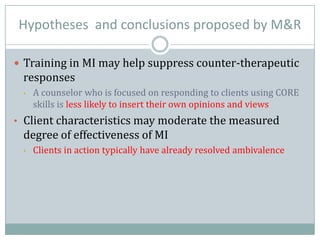Hypotheses and conclusions proposed by M&R
 Training in MI may help suppress counter-therapeutic
responses
• A counselor who is focused on responding to clients using CORE
skills is less likely to insert their own opinions and views
• Client characteristics may moderate the measured
degree of effectiveness of MI
• Clients in action typically have already resolved ambivalence
 