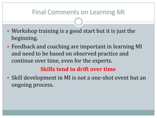 Final Comments on Learning MI
 Workshop training is a good start but it is just the
beginning.
 Feedback and coaching are important in learning MI
and need to be based on observed practice and
continue over time, even for the experts.
Skills tend to drift over time
 Skill development in MI is not a one-shot event but an
ongoing process.
 
