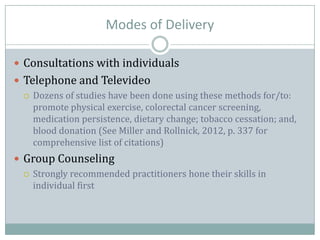 Modes of Delivery
 Consultations with individuals
 Telephone and Televideo
 Dozens of studies have been done using these methods for/to:
promote physical exercise, colorectal cancer screening,
medication persistence, dietary change; tobacco cessation; and,
blood donation (See Miller and Rollnick, 2012, p. 337 for
comprehensive list of citations)
 Group Counseling
 Strongly recommended practitioners hone their skills in
individual first
 