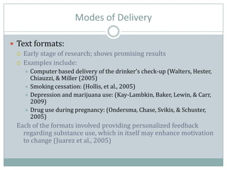 Modes of Delivery
 Text formats:
 Early stage of research; shows promising results
 Examples include:
 Computer based delivery of the drinker’s check-up (Walters, Hester,
Chiauzzi, & Miller (2005)
 Smoking cessation: (Hollis, et al., 2005)
 Depression and marijuana use: (Kay-Lambkin, Baker, Lewin, & Carr,
2009)
 Drug use during pregnancy: (Ondersma, Chase, Svikis, & Schuster,
2005)
Each of the formats involved providing personalized feedback
regarding substance use, which in itself may enhance motivation
to change (Juarez et al., 2005)
 