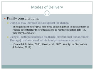 Modes of Delivery
 Family consultations:
 Doing so may increase social support for change.
 The significant other (SO) may need coaching prior to involvement to
reduce potential for their interactions to reinforce sustain talk (ie.,
they may blame, etc)
 Using MI with personalized feedback (Motivational Enhancement
Therapy) has been used within family treatment contexts
 (Connell & Dishion, 2008; Slavet, et al., 2005; Van Ryzin, Stormshak,
& Dishion, 2012)
 