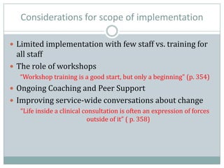 Considerations for scope of implementation
 Limited implementation with few staff vs. training for
all staff
 The role of workshops
“Workshop training is a good start, but only a beginning” (p. 354)
 Ongoing Coaching and Peer Support
 Improving service-wide conversations about change
“Life inside a clinical consultation is often an expression of forces
outside of it” ( p. 358)
 