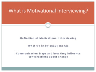 Definition of Motivational Interviewing
What we know about change
Communication Traps and how they influence
conversations about change
What is Motivational Interviewing?
 