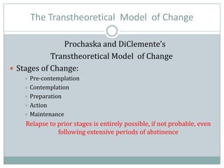 The Transtheoretical Model of Change
Prochaska and DiClemente’s
Transtheoretical Model of Change
 Stages of Change:
 Pre-contemplation
 Contemplation
 Preparation
 Action
 Maintenance
Relapse to prior stages is entirely possible, if not probable, even
following extensive periods of abstinence
 