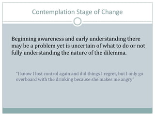 Contemplation Stage of Change
Beginning awareness and early understanding there
may be a problem yet is uncertain of what to do or not
fully understanding the nature of the dilemma.
“I know I lost control again and did things I regret, but I only go
overboard with the drinking because she makes me angry”
 
