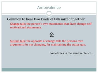 Ambivalence
Common to hear two kinds of talk mixed together:
Change talk: the person’s own statements that favor change, self-
motivational statements.
&
Sustain talk: the opposite of change talk, the persons own
arguments for not changing, for maintaining the status quo.
Sometimes in the same sentence…
 