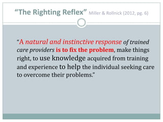 “The Righting Reflex” Miller & Rollnick (2012, pg. 6)
“A natural and instinctive response of trained
care providers is to fix the problem, make things
right, to use knowledge acquired from training
and experience to help the individual seeking care
to overcome their problems.”
 