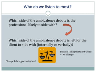 Who do we listen to most?
Which side of the ambivalence debate is the
professional likely to side with?
Which side of the ambivalence debate is left for the
client to side with (internally or verbally)?
Sustain Talk opportunity wins!
= No Change
Change Talk opportunity lost!
 