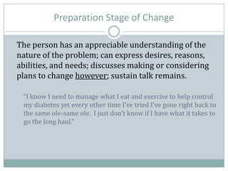 Preparation Stage of Change
The person has an appreciable understanding of the
nature of the problem; can express desires, reasons,
abilities, and needs; discusses making or considering
plans to change however; sustain talk remains.
“I know I need to manage what I eat and exercise to help control
my diabetes yet every other time I’ve tried I’ve gone right back to
the same ole-same ole. I just don’t know if I have what it takes to
go the long haul.”
 
