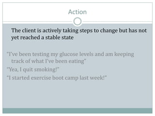 Action
The client is actively taking steps to change but has not
yet reached a stable state
“I’ve been testing my glucose levels and am keeping
track of what I’ve been eating”
“Yea, I quit smoking!”
“I started exercise boot camp last week!”
 