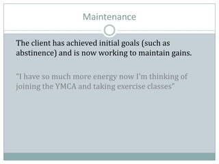 Maintenance
The client has achieved initial goals (such as
abstinence) and is now working to maintain gains.
“I have so much more energy now I’m thinking of
joining the YMCA and taking exercise classes”
 