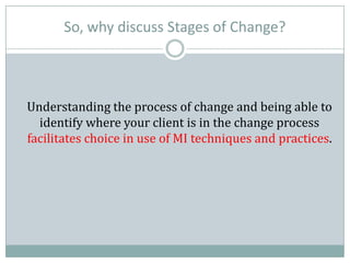 So, why discuss Stages of Change?
Understanding the process of change and being able to
identify where your client is in the change process
facilitates choice in use of MI techniques and practices.
 