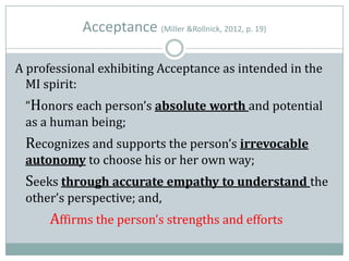 Acceptance (Miller &Rollnick, 2012, p. 19)
A professional exhibiting Acceptance as intended in the
MI spirit:
“Honors each person’s absolute worth and potential
as a human being;
Recognizes and supports the person’s irrevocable
autonomy to choose his or her own way;
Seeks through accurate empathy to understand the
other’s perspective; and,
Affirms the person’s strengths and efforts
 