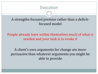 Evocation
A strengths-focused premise rather than a deficit-
focused model
People already have within themselves much of what is
needed and your task is to evoke it
A client’s own arguments for change are more
persuasive than whatever arguments you might be
able to provide
 