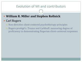 Evolution of MI and contributors
 William R. Miller and Stephen Rollnick
 Carl Rogers
 Non-directive client-centered psychotherapy principles
 Rogers protégé’s: Truaxx and Carkhuff: measuring degree of
proficiency in demonstrating Rogerian client-centered responses
 