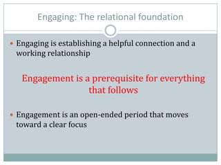 Engaging: The relational foundation
 Engaging is establishing a helpful connection and a
working relationship
Engagement is a prerequisite for everything
that follows
 Engagement is an open-ended period that moves
toward a clear focus
 