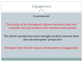 Engagement
Is paramount
The quality of the therapeutic alliance between client and
counselor directly predicts both retention and outcome
The client’s perspective more strongly predicts outcome than
does the therapists’ perspective
Therapist style directly impacts development of engagement
 