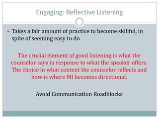 Engaging: Reflective Listening
 Takes a fair amount of practice to become skillful, in
spite of seeming easy to do
The crucial element of good listening is what the
counselor says in response to what the speaker offers.
The choice in what content the counselor reflects and
how is where MI becomes directional.
Avoid Communication Roadblocks
 