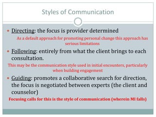 Styles of Communication
 Directing: the focus is provider determined
As a default approach for promoting personal change this approach has
serious limitations
 Following: entirely from what the client brings to each
consultation.
This may be the communication style used in initial encounters, particularly
when building engagement
 Guiding: promotes a collaborative search for direction,
the focus is negotiated between experts (the client and
counselor)
Focusing calls for this is the style of communication (wherein MI falls)
 
