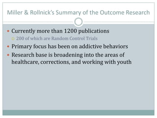 Miller & Rollnick’s Summary of the Outcome Research
 Currently more than 1200 publications
 200 of which are Random Control Trials
 Primary focus has been on addictive behaviors
 Research base is broadening into the areas of
healthcare, corrections, and working with youth
 
