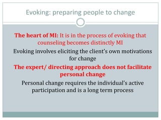 Evoking: preparing people to change
The heart of MI: It is in the process of evoking that
counseling becomes distinctly MI
Evoking involves eliciting the client’s own motivations
for change
The expert/ directing approach does not facilitate
personal change
Personal change requires the individual’s active
participation and is a long term process
 