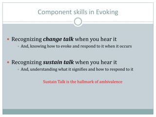 Component skills in Evoking
 Recognizing change talk when you hear it
 And, knowing how to evoke and respond to it when it occurs
 Recognizing sustain talk when you hear it
 And, understanding what it signifies and how to respond to it
Sustain Talk is the hallmark of ambivalence
 